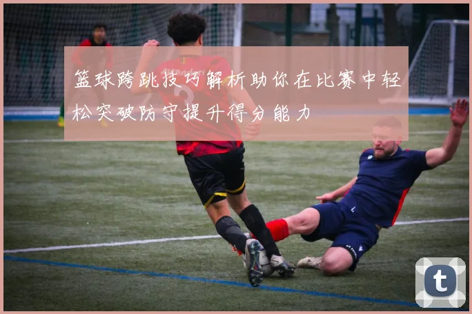 篮球跨跳技巧解析助你在比赛中轻松突破防守提升得分能力