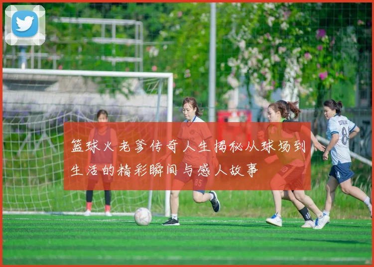 篮球火老爹传奇人生揭秘从球场到生活的精彩瞬间与感人故事