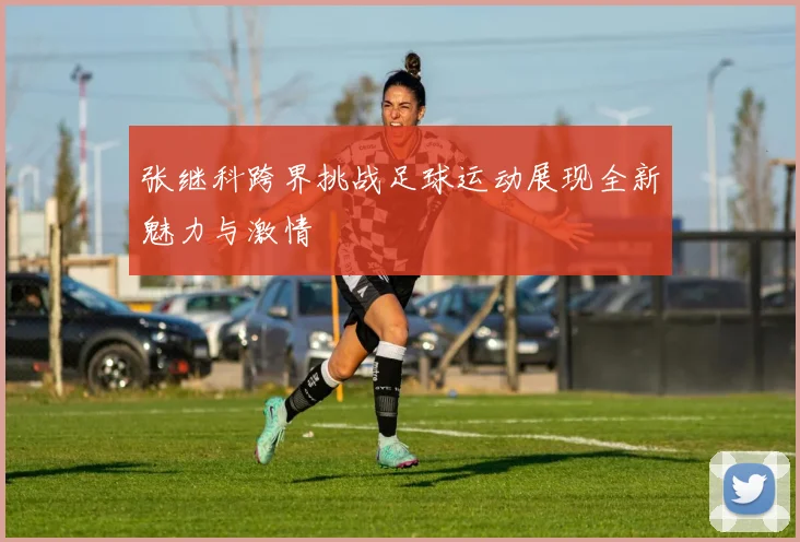 张继科跨界挑战足球运动展现全新魅力与激情