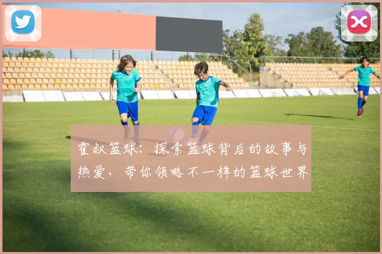 霍叔篮球：探索篮球背后的故事与热爱，带你领略不一样的篮球世界