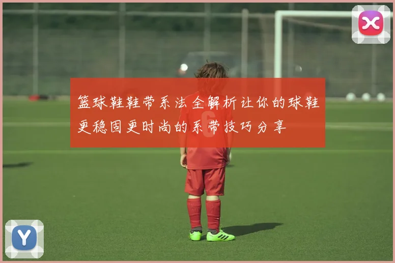 篮球鞋鞋带系法全解析让你的球鞋更稳固更时尚的系带技巧分享