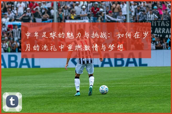 中年足球的魅力与挑战：如何在岁月的洗礼中重燃激情与梦想