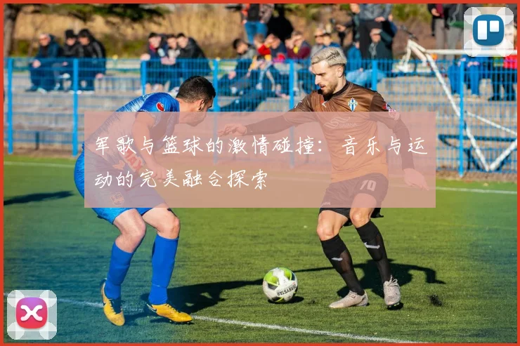 军歌与篮球的激情碰撞：音乐与运动的完美融合探索