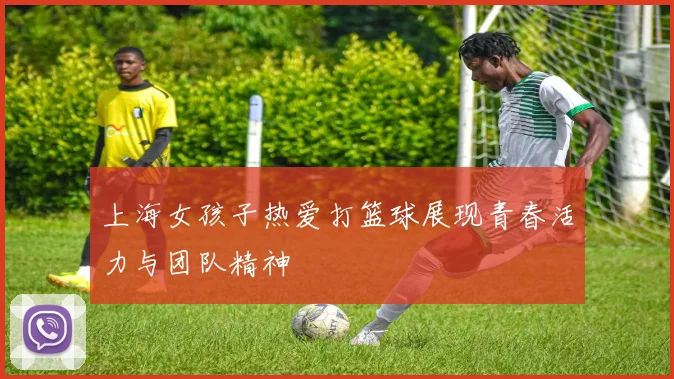 上海女孩子热爱打篮球展现青春活力与团队精神