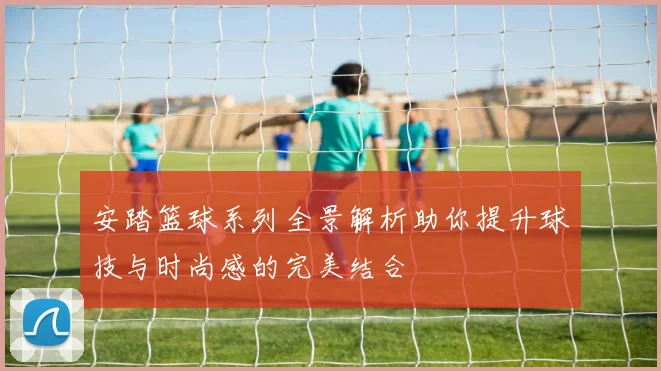 安踏篮球系列全景解析助你提升球技与时尚感的完美结合