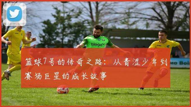 篮球7号的传奇之路：从青涩少年到赛场巨星的成长故事