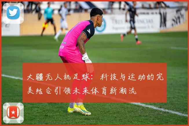 大疆无人机足球：科技与运动的完美结合引领未来体育新潮流
